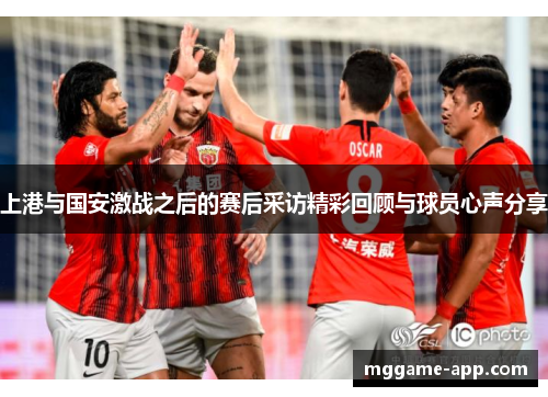 上港与国安激战之后的赛后采访精彩回顾与球员心声分享